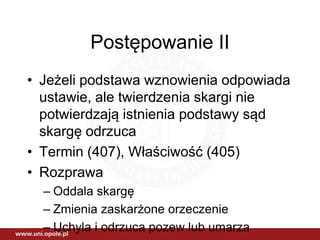 Postępowanie II
• Jeżeli podstawa wznowienia odpowiada
ustawie, ale twierdzenia skargi nie
potwierdzają istnienia podstawy sąd
skargę odrzuca
• Termin (407), Właściwość (405)
• Rozprawa
– Oddala skargę
– Zmienia zaskarżone orzeczenie
– Uchyla i odrzuca pozew lub umarza
 
