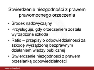 Stwierdzenie niezgodności z prawem
prawomocnego orzeczenia
• Środek nadzwyczajny
• Przysługuje, gdy orzeczeniem została
wyrządzona szkoda
• Ratio – przepisy o odpowiedzialności za
szkodę wyrządzoną bezprawnym
działaniem władzy publicznej
• Stwierdzenie niezgodności z prawem
przesłanką odpowiedzialności
 