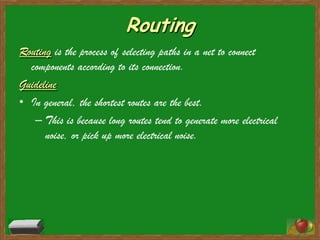 Routing
Routing is the process of selecting paths in a net to connect
  components according to its connection.
Guideline
• In general, the shortest routes are the best.
   – This is because long routes tend to generate more electrical
      noise, or pick up more electrical noise.
 