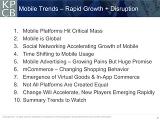 Mobile Trends – Rapid Growth + Disruption


1.    Mobile Platforms Hit Critical Mass
2.    Mobile is Global
3.    Social Networking Accelerating Growth of Mobile
4.    Time Shifting to Mobile Usage
5.    Mobile Advertising – Growing Pains But Huge Promise
6.    mCommerce – Changing Shopping Behavior
7.    Emergence of Virtual Goods & In-App Commerce
8.    Not All Platforms Are Created Equal
9.    Change Will Accelerate, New Players Emerging Rapidly
10.   Summary Trends to Watch


                                                             2
 