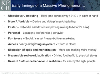 Early Innings of a Massive Phenomenon…

• Ubiquitous Computing – Real-time connectivity / 24x7 / in palm of hand

• More Affordable – Device and data plan pricing falling

• Faster – Networks and devices improving (owing to Moore’s Law)

• Personal – Location / preferences / behavior

• Fun to use – Social / casual / reward-driven marketing

• Access nearly everything anywhere - “Stuff” in cloud

• Explosion of apps and monetization – More and making more money

• Measurable real-world activation - Driving foot traffic to physical stores

• Reward / influence behavior in real-time - for exactly the right people



                                                                               53
 