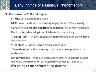 …Early Innings of a Massive Phenomenon

On the horizon – 2011 and Beyond:
   • HTML5 vs. downloadable apps
   • NFC (Near Field Communication) for payment / offers / loyalty
   • Consumer led mobile health for monitoring / diagnosis / wellness
   • Rapid enterprise adoption of tablets for productivity
   • Tipping Point – > 50% population in developed markets will have
     Smartphone
   • “SoLoMo” – Social / local / mobile converging
   • “Gamification” – Ultimate way to engage a new generation of
     audiences
   • Empowerment – impact of empowering billions of people around
     the world with real-time connected devices has just begun...
    It's going to be a fascinating decade
                                                                        54
 