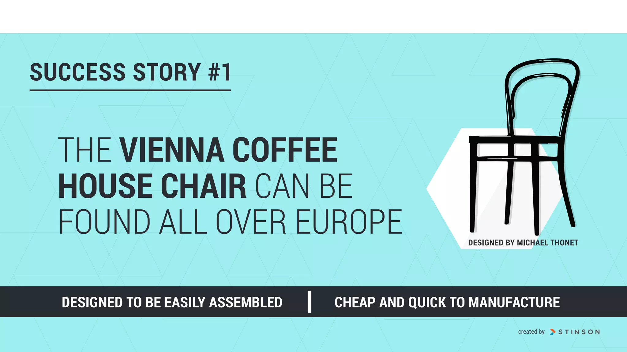 DESIGNED TO BE EASILY ASSEMBLED
DESIGNED BY MICHAEL THONET
THE VIENNA COFFEE
HOUSE CHAIR CAN BE
FOUND ALL OVER EUROPE
CHEAP AND QUICK TO MANUFACTURE
SUCCESS STORY #1
created by
 