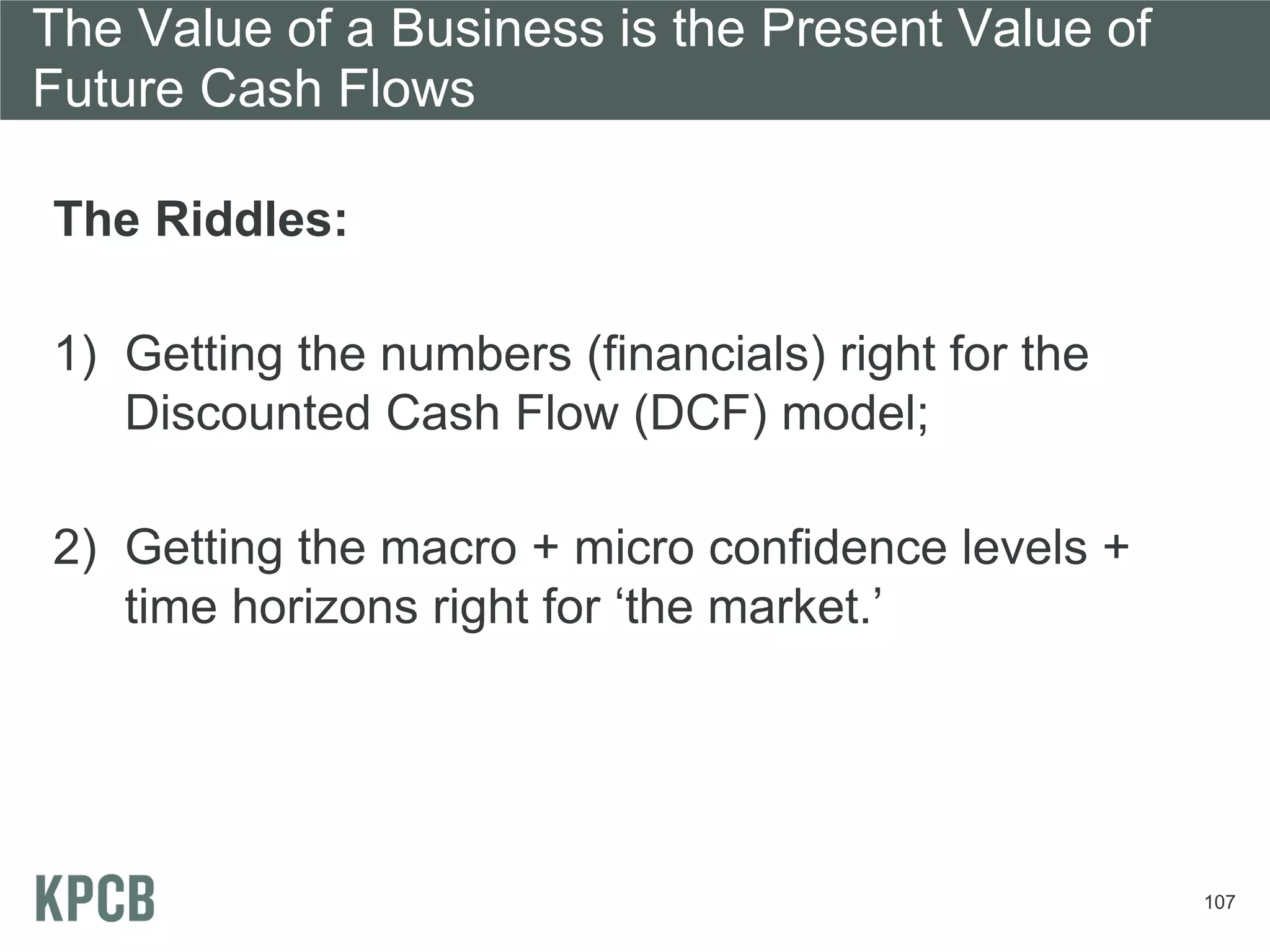 The Value of a Business is the Present Value of
Future Cash Flows

The Riddles:

1) Getting the numbers (financials) right for the
   Discounted Cash Flow (DCF) model;

2) Getting the macro + micro confidence levels +
   time horizons right for ‘the market.’




                                                    107
 