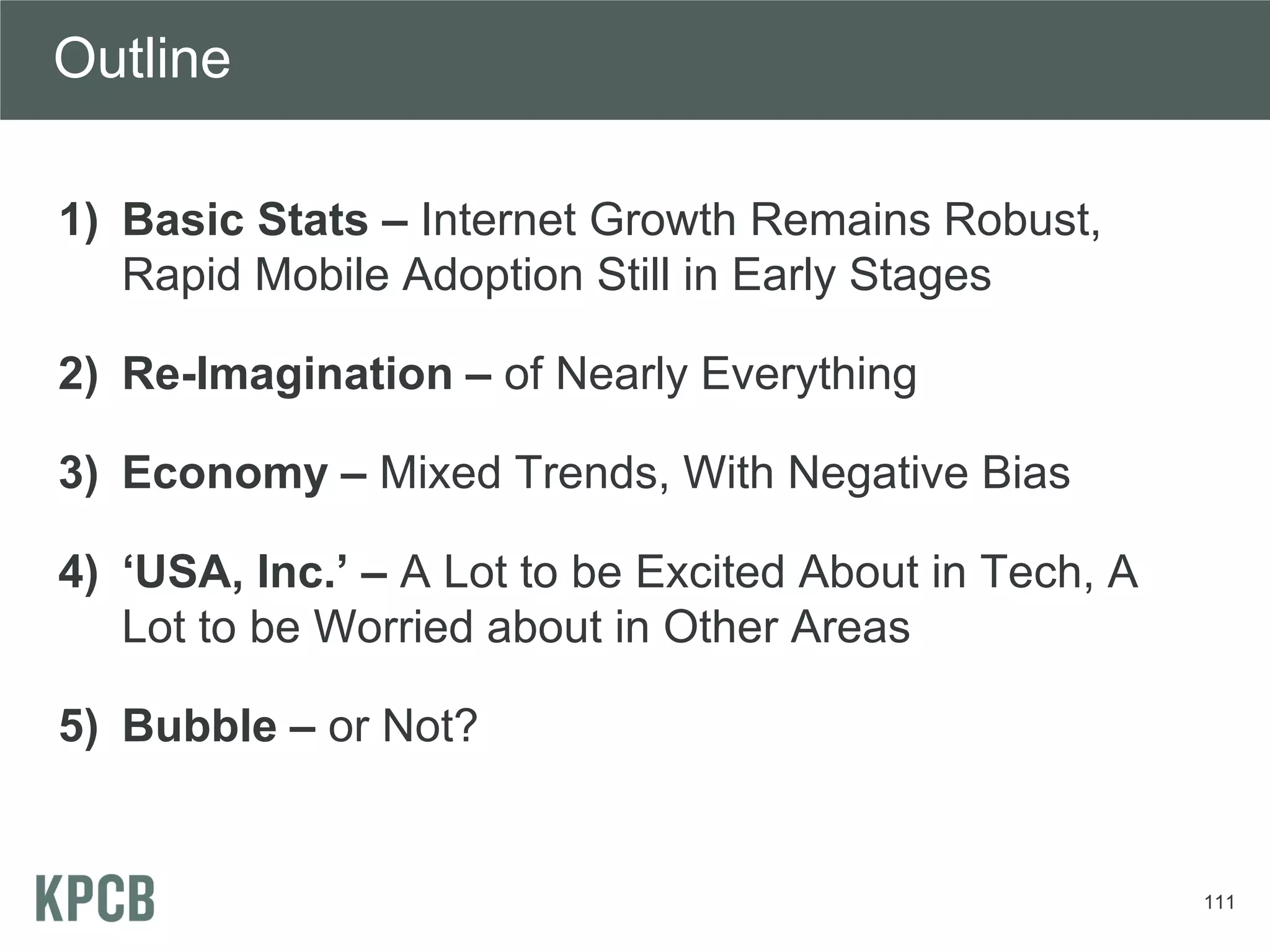 Outline

1) Basic Stats – Internet Growth Remains Robust,
   Rapid Mobile Adoption Still in Early Stages

2) Re-Imagination – of Nearly Everything

3) Economy – Mixed Trends, With Negative Bias

4) ‘USA, Inc.’ – A Lot to be Excited About in Tech, A
   Lot to be Worried about in Other Areas

5) Bubble – or Not?


                                                        111
 