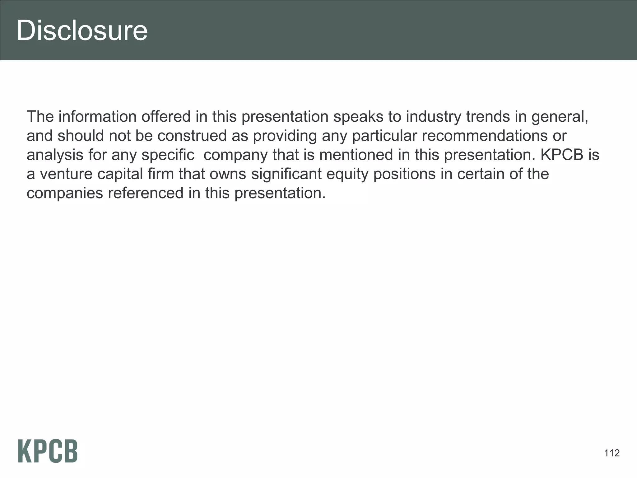 Disclosure

The information offered in this presentation speaks to industry trends in general,
and should not be construed as providing any particular recommendations or
analysis for any specific company that is mentioned in this presentation. KPCB is
a venture capital firm that owns significant equity positions in certain of the
companies referenced in this presentation.




                                                                                     112
 