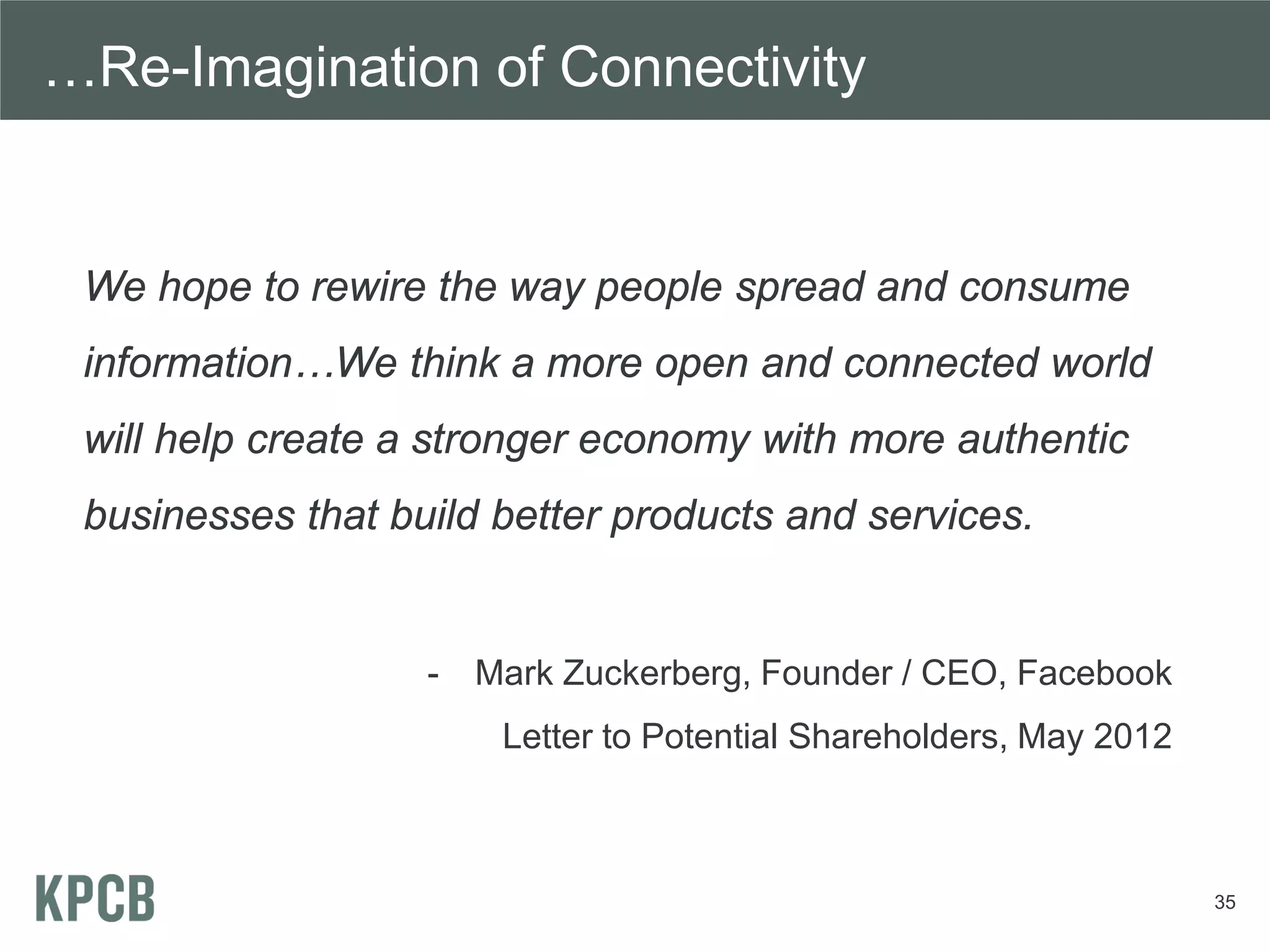 …Re-Imagination of Connectivity


 We hope to rewire the way people spread and consume
 information…We think a more open and connected world
 will help create a stronger economy with more authentic
 businesses that build better products and services.


                   -   Mark Zuckerberg, Founder / CEO, Facebook
                        Letter to Potential Shareholders, May 2012



                                                                     35
 
