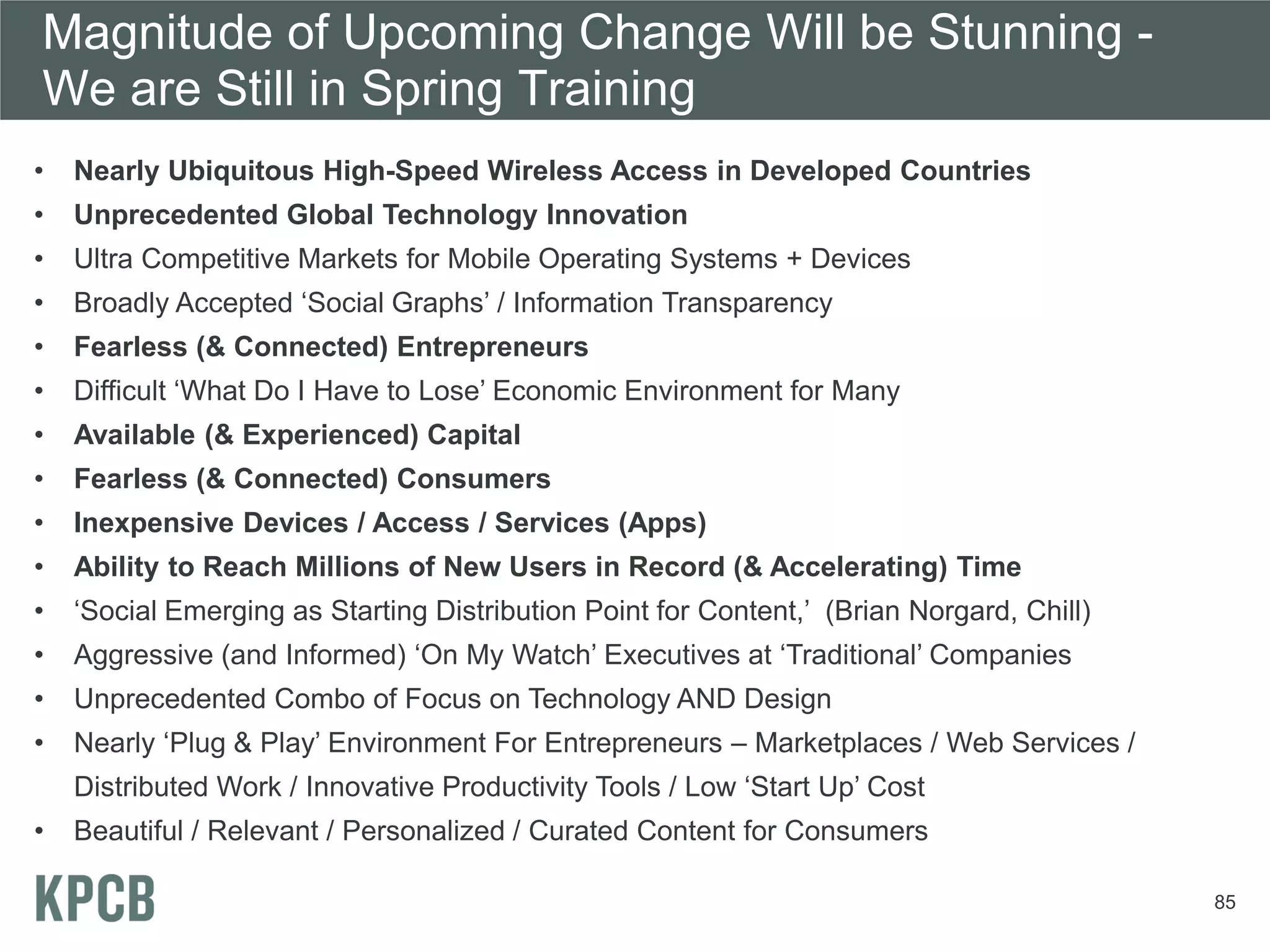 Magnitude of Upcoming Change Will be Stunning -
We are Still in Spring Training
•   Nearly Ubiquitous High-Speed Wireless Access in Developed Countries
•   Unprecedented Global Technology Innovation
•   Ultra Competitive Markets for Mobile Operating Systems + Devices
•   Broadly Accepted ‘Social Graphs’ / Information Transparency
•   Fearless (& Connected) Entrepreneurs
•   Difficult ‘What Do I Have to Lose’ Economic Environment for Many
•   Available (& Experienced) Capital
•   Fearless (& Connected) Consumers
•   Inexpensive Devices / Access / Services (Apps)
•   Ability to Reach Millions of New Users in Record (& Accelerating) Time
•   ‘Social Emerging as Starting Distribution Point for Content,’ (Brian Norgard, Chill)
•   Aggressive (and Informed) ‘On My Watch’ Executives at ‘Traditional’ Companies
•   Unprecedented Combo of Focus on Technology AND Design
•   Nearly ‘Plug & Play’ Environment For Entrepreneurs – Marketplaces / Web Services /
    Distributed Work / Innovative Productivity Tools / Low ‘Start Up’ Cost
•   Beautiful / Relevant / Personalized / Curated Content for Consumers

                                                                                           85
 