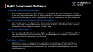 Digital Procurement Challenges
Goal of the transformation is unclear
● Many companies don’t know where to focus or how to adopt the many technologies available,
be it stand alone procurement suits or advanced analytics, automation, AI driven suits. The result
is an ongoing debate about which methodology to use and how to adopt the right digital tools
Lack of coordination and support within Organization
● Many companies dive into digital with a disconnected approach, hoping that at some point the
efforts will simply click together. Unfortunately, that’s rarely the case. Instead, efforts are often
disconnected, duplicated and irrelevant in many cases
Lack of cost commitment
● Many companies hesitate to embark on digital transformation journey owing to the exorbitant
costs involved from the existing software and service providers. This stands in contrast to the
cost saving goals of procurement organizations
Resistance to change
● Digitalization brings new opportunities, especially in Source-to-Pay, SRM activities however
procurement managers would like to extend their existing operations in digital mode. This
defeats the purpose of digital transformation and provides no measurable results or future
scalability aspects
 