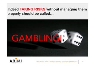 Indeed TAKING RISKS without managing them
properly should be called…
GAMBLING!
Marc Ronez - ERM & Strategic Planning – Copyright @ ARiMI 2014 5
 