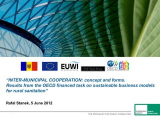 E A P T a sk F o rc e


“INTER-MUNICIPAL COOPERATION: concept and forms.
Results from the OECD financed task on sustainable business models
for rural sanitation”

Rafal Stanek, 5 June 2012

  1                                    THE SPECIALIST FOR PUBLIC CONSULTING
 