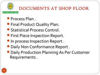 DOCUMENTS AT SHOP FLOOR
Process Plan .
Final Product Quality Plan.
Statistical Process Control.
First Piece Inspection Report.
In process Inspection Report .
Daily Non Conformance Report .
Daily Production Planning As Per Customer
Requirements .
13
 