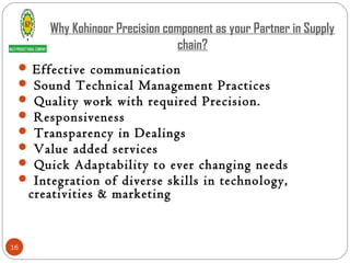 Why Kohinoor Precision component as your Partner in Supply
chain?
 Effective communication
 Sound Technical Management Practices
 Quality work with required Precision.
 Responsiveness
 Transparency in Dealings
 Value added services
 Quick Adaptability to ever changing needs
 Integration of diverse skills in technology,
creativities & marketing
16
 