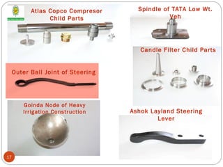 Atlas Copco Compresor
Child Parts
Goinda Node of Heavy
Irrigation Construction
Spindle of TATA Low Wt.
Veh
Candle Filter Child Parts
Outer Ball Joint of Steering
Ashok Layland Steering
Lever
17
 