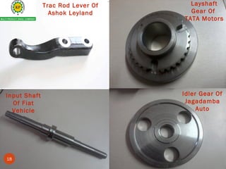 Input Shaft
Of Fiat
Vehicle
Idler Gear
Trac Rod Lever Of
Ashok Leyland
Layshaft
Gear Of
TATA Motors
Idler Gear Of
Jagadamba
Auto
18
 
