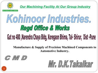 3
Manufacture & Supply of Precision Machined Components to
Automotive Industry.
Our Machining Facility At Our Group Industry
 