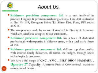 About Us
Kohinoor precision component ltd. is a unit involved in
précised Forgings & precision machining activity. This Unit is situated
at Gut No 119, Koregaon Bhima Tal Shirur Dist. Pune, PIN code:
412216.
The components made by us are of standard in Quality & Accuracy
which are suitable & accepted to our customers.
Kohinoor precision component ltd. has a team of dedicated
professionals with expertise in different areas, with a total work force
of 158.
Kohinoor precision component ltd. delivers top class quality
with assured timely deliveries, all within the budget, through latest
technologies & processes.
We have a full range of CNC , VMC , BELT DROP HAMMER ,
Upseter 2” Capacity , Upstroke Press & Conventional machines
as mentioned below .6
 