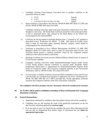 10
i. Candidates claiming Caste/Category reservation have to produce certificate in the
prescribed format as under;
a. SC/ST – Form-D
b. CAT-I – Form-E
c. CAT-IIa/CAT-IIb/ CAT-IIIa/ CAT-IIIb – Form-F
ii. Rural certificate as prescribed in the GOs No. DPAR 08 SRR 2001 dated 13.2.2001 and
GO No. DPAR 96 SRR 2005 dated 10.8.2005:
Candidates claiming reservation under rural quota should have studied from 1st to 10th
Standard in rural areas. The Rural Study Certificate should be in the format prescribed
in GO as mentioned above, duly attested by the Head Master of the School and
countersigned by the concerned BEO.
iii. Certificate for having studied in Kannada Medium from 1st
standard to 10th
standard as
prescribed in Govt. Notification No. DPAR 71 GPR 2001 dated 24.10.2002, where
claim is made for reservation under ‘Kannada Medium’ category, which should be
countersigned by the concerned BEO.
iv. Certificate as prescribed in Govt. Official Memorandum No.DPAR 115 SRR 2005
Bangalore dated 19.11.2005 where claim is made for reservation under Persons with
Disability, should possess a medical certificate issued by the competent medical
authority to show physical defect or deformity.
v. Discharge Certificate for having served in Military/Defence/Armed Forces in respect of
Ex-Serviceman candidate.
vi. Candidates claiming reservation under Hyderabad-Karnataka Region [under Article
371[J]] should produce relevant Certificate as required under Karnataka Public
Employment (Reservation in Appointment for Hyderabad-Karnataka Region) Rules
(Issue of Certificates) Order, 2013 issued by competent authority as per Government
Notification- I&II no: DPAR 43 HKC 2013 dated 29.01.2014.
vii. Ex-servicemen or children of defence personnel killed or disabled in action and Persons
with Disability are exempted from payment of application fee (Govt. Notification No.
DPAR 142 SRR 2006 dtd: 05-11-2007) provided they furnish appropriate certificate
issued by the Competent Authority at the time of document verification.
The candidates who fail to produce relevant documents will not be considered for selection.
10. No TA/DA will be paid to candidates attending written test/Kannada test/ Language
Document verification.
11. General Instructions:
a. Applications submitted by candidates other than Indian Citizens will not be considered.
b. Candidates who are still awaiting the result of the qualifying examination on the last
date fixed for submitting applications need not apply.
c. If, at any point of time it is found that the candidate has given false information he/she
will not only be disqualified from further stages of recruitment but also liable for
appropriate legal action.
 