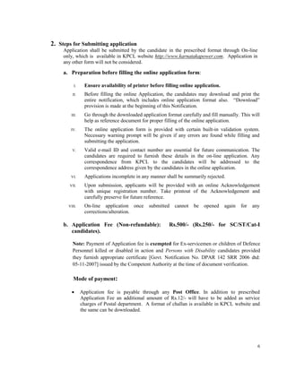 6
2. Steps for Submitting application
Application shall be submitted by the candidate in the prescribed format through On-line
only, which is available in KPCL website http://www.karnatakapower.com. Application in
any other form will not be considered.
a. Preparation before filling the online application form:
I. Ensure availability of printer before filling online application.
II. Before filling the online Application, the candidates may download and print the
entire notification, which includes online application format also. “Download”
provision is made at the beginning of this Notification.
III. Go through the downloaded application format carefully and fill manually. This will
help as reference document for proper filling of the online application.
IV. The online application form is provided with certain built-in validation system.
Necessary warning prompt will be given if any errors are found while filling and
submitting the application.
V. Valid e-mail ID and contact number are essential for future communication. The
candidates are required to furnish these details in the on-line application. Any
correspondence from KPCL to the candidates will be addressed to the
correspondence address given by the candidates in the online application.
VI. Applications incomplete in any manner shall be summarily rejected.
VII. Upon submission, applicants will be provided with an online Acknowledgement
with unique registration number. Take printout of the Acknowledgement and
carefully preserve for future reference.
VIII. On-line application once submitted cannot be opened again for any
corrections/alteration.
b. Application Fee (Non-refundable): Rs.500/- (Rs.250/- for SC/ST/Cat-I
candidates).
Note: Payment of Application fee is exempted for Ex-servicemen or children of Defence
Personnel killed or disabled in action and Persons with Disability candidates provided
they furnish appropriate certificate [Govt. Notification No. DPAR 142 SRR 2006 dtd:
05-11-2007] issued by the Competent Authority at the time of document verification.
Mode of payment:
 Application fee is payable through any Post Office. In addition to prescribed
Application Fee an additional amount of Rs.12/- will have to be added as service
charges of Postal department. A format of challan is available in KPCL website and
the same can be downloaded.
 