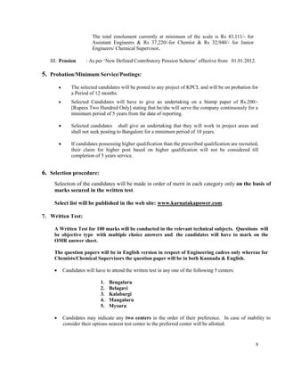 8
The total emolument currently at minimum of the scale is Rs 43,111/- for
Assistant Engineers & Rs 37,220/-for Chemist & Rs 32,940/- for Junior
Engineers/ Chemical Supervisor.
III. Pension : As per ‘New Defined Contributory Pension Scheme’ effective from 01.01.2012.
5. Probation/Minimum Service/Postings:
 The selected candidates will be posted to any project of KPCL and will be on probation for
a Period of 12 months.
 Selected Candidates will have to give an undertaking on a Stamp paper of Rs.200/-
[Rupees Two Hundred Only] stating that he/she will serve the company continuously for a
minimum period of 5 years from the date of reporting.
 Selected candidates shall give an undertaking that they will work in project areas and
shall not seek posting to Bangalore for a minimum period of 10 years.
 If candidates possessing higher qualification than the prescribed qualification are recruited,
their claim for higher post based on higher qualification will not be considered till
completion of 5 years service.
6. Selection procedure:
Selection of the candidates will be made in order of merit in each category only on the basis of
marks secured in the written test.
Select list will be published in the web site: www.karnatakapower.com.
7. Written Test:
A Written Test for 100 marks will be conducted in the relevant technical subjects. Questions will
be objective type with multiple choice answers and the candidates will have to mark on the
OMR answer sheet.
The question papers will be in English version in respect of Engineering cadres only whereas for
Chemists/Chemical Supervisors the question paper will be in both Kannada & English.
 Candidates will have to attend the written test in any one of the following 5 centers:
1. Bengaluru
2. Belagavi
3. Kalaburgi
4. Mangaluru
5. Mysuru
 Candidates may indicate any two centers in the order of their preference. In case of inability to
consider their options nearest test center to the preferred center will be allotted.
 