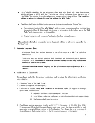 9
 List of eligible candidates for the written test along with other details viz., date, time & venue
will be published in KPCL Web Site. Thereafter the eligible candidates should take print out of
‘Hall Ticket’ by entering their Acknowledgement number and their date of birth. The candidates
will not be allowed to take the Written Test without the ‘Hall Ticket’.
 Candidates shall bring the following documents at the time of attending the Written Test:-
a) Two printouts (copies) of the ‘Hall Ticket’, with the recent passport size photo (not older than
six months) affixed & duly signed. At the time of written test, the Invigilator attests the ‘Hall
Ticket’ and returns one copy to the candidate;
b) Original receipt towards payment of application fee along with a photocopy.
The candidate who fails to produce the above documents will not be allowed to appear for the
Written Test.
8. Kannada Language Test:
Candidates should have studied Kannada as one of the subjects in SSLC or equivalent
examination.
Those who have not studied Kannada, such candidates are required to pass a Kannada
Language Test. Candidates who pass the Kannada Language test are only eligible to be
considered for selection process.
Date and venue of Kannada language test will be intimated separately through KPCL
Website.
9. Verification of Documents:
The candidate called for documents verification shall produce the following for verification
when called for.
1. Candidates’ copy of the ‘Hall Ticket’.
2. Counter foil of postal challan(original).
3. Certificates in original [along with TWO sets of self-attested copies ] in support of their age,
qualification, reservation etc.
i. Diploma Certificate/University Degree Certificate;
ii. SSLC Marks card or the Marks card of equivalent qualification in support of age;
iii. Marks cards of all years / semesters.
4. Candidates seeking reservation benefits as SC / ST / Categories - I, IIA, IIB, IIIA, IIIB /
Ex-serviceman / Hyderabad-Karnataka Region quota must ensure that they are entitled to such
reservation as per eligibility prescribed in the Notification. They should also be in possession of
the certificates in the format prescribed by the Government in support of their claim.
 