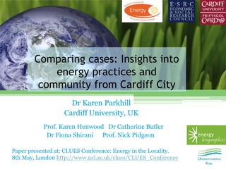 Comparing cases: Insights into
            energy practices and
         community from Cardiff City
                     Dr Karen Parkhill
                   Cardiff University, UK
           Prof. Karen Henwood Dr Catherine Butler
            Dr Fiona Shirani Prof. Nick Pidgeon

Paper presented at: CLUES Conference: Energy in the Locality.
8th May, London http://www.ucl.ac.uk/clues/CLUES_Conference
 