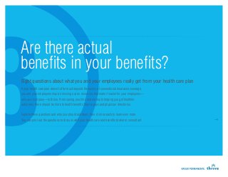 Are there actual
benefits in your benefits?
Eight questions about what you and your employees really get from your health care plan
If your health care plan doesn’t offer much beyond the basics of conventional insurance coverage,
you and your employees may be missing out on resources that make it easier for your employees—
and your company—to thrive. From saving you time and money to helping you get healthier
outcomes, there should be more to health benefits than copays and physician directories.


Explore these questions and why you should ask them; then click on each to learn even more.
You can print out the questions to discuss with your health care and benefits broker or consultant.
 