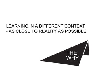 THE
WHY
LEARNING IN A DIFFERENT CONTEXT
- AS CLOSE TO REALITY AS POSSIBLE
 