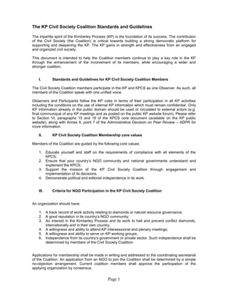 Page 1
The KP Civil Society Coalition Standards and Guidelines
The tripartite spirit of the Kimberley Process (KP) is the foundation of its success. The contribution
of the Civil Society (the Coalition) is critical towards building a strong democratic platform for
supporting and deepening the KP. The KP gains in strength and effectiveness from an engaged
and organized civil society.
This document is intended to help the Coalition members continue to play a key role in the KP
through the enhancement of the involvement of its members, while encouraging a wider and
stronger coalition.
I. Standards and Guidelines for KP Civil Society Coalition Members
The Civil Society Coalition members participate in the KP and KPCS as one Observer. As such, all
members of the Coalition speak with one unified voice.
Observers and Participants follow the KP rules in terms of their participation in all KP activities
including the conditions on the use of internal KP information which must remain confidential. Only
KP information already in the public domain should be used or circulated to external actors (e.g.
final communiqué of any KP meetings and as posted on the public KP website forum). Please refer
to Section VI, paragraphs 15 and 16 of the KPCS core document (available on the KP public
website), along with Annex II, point 7 of the Administrative Decision on Peer Review – ADPR for
more information.
II. KP Civil Society Coalition Membership core values
Members of the Coalition are guided by the following core values:
1. Educate yourself and staff on the requirements of compliance with all elements of the
KPCS;
2. Ensure that your country’s NGO community and national governments understand and
implement the KPCS;
3. Support the mission of the KP Civil Society Coalition through engagement and
implementation of its decisions.
4. Demonstrate political and editorial independence in its work.
III. Criteria for NGO Participation in the KP Civil Society Coalition
An organization should have:
1. A track record of work activity relating to diamonds or natural resource governance;
2. A good reputation in its country’s NGO community;
3. An interest in the Kimberley Process and its work to halt and prevent conflict diamonds,
internationally and in their own country;
4. A willingness and ability to attend KP intersessional and plenary meetings;
5. A willingness and ability to serve on KP working groups;
6. Independence from its country’s government or private sector. Such independence shall be
determined by members of the Civil Society Coalition.
Applications for membership shall be made in writing and addressed to the coordinating secretariat
of the Coalition. An application from an NGO to join the Coalition shall be determined by a simple
no-objection arrangement. Current coalition members shall approve the participation of the
applying organization by consensus.
 