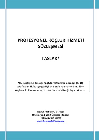 PROFESYONEL KOÇLUK HİZMETİ SÖZLEŞMESİ 
TASLAK* 
*Bu sözleşme taslağı Koçluk Platformu Derneği (KPD) tarafından Hukukçu görüşü alınarak hazırlanmıştır. Tüm koçların kullanımına açıktır ve tavsiye niteliği taşımaktadır. 
Koçluk Platformu Derneği 
Uncular Cad. 28/2 Üsküdar İstanbul 
Tel: 0216 999 98 40 
www.koclukplatformu.org 
 