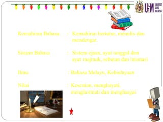 Kemahiran Bahasa  :  Kemahiran bertutur, menulis dan    mendengar. Sistem Bahasa  :  Sistem ejaan, ayat tunggal dan    ayat majmuk, sebutan dan intonasi Ilmu  : Bahasa Melayu, Kebudayaan Nilai  :  Kesenian, menghayati,    menghormati dan menghargai  