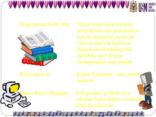 Pengetahuan Sedia Ada :  Murid dapat menceritakan    pengetahuan dan pengalaman    mereka mengenai perayaan    yang terdapat di Malaysia    dengan cara berdialog dan    membina ayat dengan    menggunakan ayat mudah. Penyerapan isi  : Kajian Tempatan : masyarakat    majmuk Bahan Bantu Mengajar  :  Kad gambar, petikan, pita    rakaman buku latihan , lembaran    kerja dan alat tulis. 