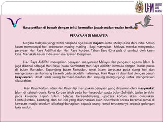Baca petikan di bawah dengan teliti, kemudian jawab soalan-soalan berikut: PERAYAAN DI MALAYSIA Negara Malaysia yang terdiri daripada tiga kaum  majoriti  iaitu  Melayu,Cina dan India. Setiap kaum mempunyai hari kebesaran masing-masing . Bagi masyrakat  Melayu, mereka menyambut perayaan Hari Raya Aidilfitri dan Hari Raya Korban. Tahun Baru Cina pula di sambut oleh kaum Cina. Manakala kaum India akan merayakan Deepavali. Hari Raya Aidilfitri merupakan perayaan masyarakat Melayu dan penganut agama Islam. Ia juga dikenali sebagai Hari Raya Puasa. Sambutan Hari Raya Aidilfitri bermula dengan ibadat puasa di bulan Ramadan. Sepanjang bulan Ramadan, umat Islam berpuasa pada siang hari dan mengerjakan sembahyang terawih pada sebelah malamnya.. Hari Raya ini disambut dengan penuh  kesyukuran.  Umat Islam saling bermaaf-maafan dan kunjung mengunjungi untuk mengeratkan silaturahim.   Hari Raya Korban  atau Hari Raya Haji merupakan perayaan yang dirayakan oleh  masyarakat  Islam di seluruh dunia. Raya Korban jatuh pada hari kesepuluh pada bulan Zulhijjah, bulan terakhir pada kalender Hijrah Islam. Selepas bersembahyang, upacara korban akan dimulakan. Lembu,kerbau, kambing, dan biri-biri yang dikorbankan akan disembelih secara beramai-ramai di kawasan masjid sebelum dibahagi-bahagikan kepada orang ramai terutamanya kepada golongan fakir miskin. 