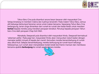 Tahun Baru Cina pula disambut secara besar-besaran oleh masyarakat Cina. Setiap binatang ini memberi makna dan tuahnya tersendiri. Pada malam Tahun Baru, semua ahli keluarga berkumpul beramai-ramai untuk makan bersama. Sepanjang Tahun Baru Cina berlangsung, tarian singa dimainkan dari rumah ke rumah dan kedai-kedai untuk memberi  berkat  kepada mereka yang meraikan perayaan tersebut. Penutup kepada perayaan Tahun baru Cina ialah perayaan Chap Goh Meh. Manakala, Deepavali pula disambut oleh masyarakat Hindu. Deepavali bermaksud ‘sebarisan pelita’. Pada pagi hari, masyarakat Hindu akan menyucikan tubuh badan dengan memakai sedikit minyak di kepala dan mandi. Kemudian mereka bersembahyang di rumah atau dikuil-kuil. Selepas bersembahyang, mereka berkunjung ke rumah kaum keluarga. Kebiasannya, suri rumah akan menyediakan kotak-kotak kecil berisi manisan dan membawa bersama apabila  berkunjung  ke rumah saudara-mara mereka. 