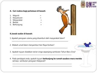 A. Cari makna bagi perkataan di bawah: 1.  Majoriti  = 2.  Kesyukuran  = 3.  Masyarakat  = 4.  Berkat  = 5.  Berkunjung  = Jawab soalan di bawah: 1. Apakah perayaan utama yang disambut oleh masyarakat Islam? _______________________________________________________________________ 2.  Bilakah umat Islam menyambut Hari Raya Korban? _____________________________________________________________________ 3.  Apakah tujuan diadakan tarian singa sepanjang sambutan Tahun Baru Cina? __________________________________________________________________________ 4.  Pada pendapat anda, apakah tujuan  berkunjung ke rumah saudara-mara mereka   semasa  sambutan perayaan Deepavali?  ___________________________________________________________________________ ___________________________________________________________________________  