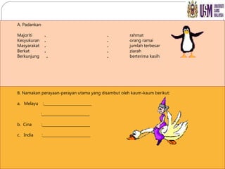 A. Padankan Majoriti   . . rahmat Kesyukuran   . . orang ramai Masyarakat   . . jumlah terbesar Berkat    . . ziarah Berkunjung  . . berterima kasih B. Namakan perayaan-perayan utama yang disambut oleh kaum-kaum berikut: a.  Melayu  :__________________________   :__________________________ b.  Cina  :__________________________ c.  India  :__________________________ 