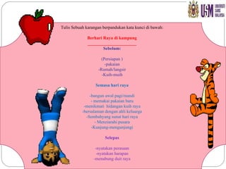 Tulis Sebuah karangan berpandukan kata kunci di bawah: Berhari Raya di kampung ______________________ Sebelum: (Persiapan ) -pakaian -Rumah/langsir -Kuih-muih Semasa hari raya -bangun awal pagi/mandi - memakai pakaian baru -menikmati  hidangan kuih raya -bersalaman dengan ahli keluarga -Sembahyang sunat hari raya - Menziarahi pusara -Kunjung-mengunjungi Selepas -nyatakan perasaan -nyatakan harapan -menabung duit raya 