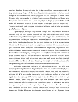 guru juga akan dapat dipatuhi oleh murid dan ini akan memudahkan guru menjalankan aktiviti
yang telah dirancang dengan baik dan lancar. Penjelasan yang jelas dalam memberikan arahan
merupakan salah satu kemahiran penting yang perlu ada pada setiap guru. Ini adalah kerana
kejelasan dalam menyampaikan isi pelajaran boleh mempengaruhi peribadi murid agar lebih
berkeyakinan untuk menimba ilmu. Arahan yang diberikan dengan jelas memudahkan murid
faham dan seterusnya melakukan aktiviti mengikut arahan yang diberikan dengan tepat.
Tindakan susulan oleh murid yang tepat menunjukkan kefahaman murid terhadap penyampaian
guru berkenaan isi pelajaran.
Saya mempunyai pandangan yang mana ada setengah murid hanya berminat disebabkan
oleh cara bahan alat bantu mengajar digunakan dan tidak secara keseluruhan. Hal ini kerana
apabila bermulanya pembelajaran menggunakan alat bantu mengajar murid mula berasa suka dan
teruja memulakan pembelajaran.Saya percaya bahawa keberanian murid dalam pembelajaran
dapat dinilai jika adanya perhubungan dua hala antara guru dan murid. Saya percaya bahawa
interaksi murid dan guru perlu selalu ada supaya murid merasakan diri mereka dekat dengan
guru. Murid akan merasa lebih yakin dalam memberitahu mengenai apa yang dirasakan tidak
faham dan jika ada persoalan dalam diri mereka. Saya sedar hubungan antara guru dan murid
bukanlah berasaskan sikap garang namun perlulah ada sikap hormat menghormati kerana setiap
pelajar akan lebih selesa jika guru sentiasa menjadi pendamping setiap masa. Saya juga belajar
untuk berinteraksi dengan murid supaya murid tidak berasa kekok dengan saya. Saya terpanggil
untuk mendekati murid saya pada masa akan datang dan menjadi kawan terbaik untuk mereka
serta pembimbing yang sentiasa member bimbingan untuk mereka menimba ilmu.
Berdasarkan maklumbalas dari rakan guru dan tontonan rakaman video, saya telah
mengenalpasti beberapa kelemahan. Penglibatan murid-murid saya pada hari tersebut agak pasif.
Ini adalah kerana apabila saya memberitahu mengenai rakaman yang ingin dilakukan ubtuk
pensyarah PJJ KPD saya, mereka terus terkejut, pasif. Sedangkan sebelum itu mereka aktif
seperti biasa dan saya juga telah berpesan agar mereka berkelakuan seperti tiada apa-apa
rakaman. Namun, mereka tetap pasif tetapi saya tetap berterima kasih kerana tugasan
makropengajaran saya ini siap juga akhirnya. Kelas tahun 2 Mutiara ini adalah kelas kesayangan
dan kegemaran saya kerana mereka sangat baik, mendengar arahan saya dan pada masa yang
sama saya adalah guru kelas mereka. Namun, ada juga murid yang tidak dapat menyelesaikan
tugasan yang diberikan dalam masa yang ditetapkan namun bantuan dari guru diperlukan kerana

 