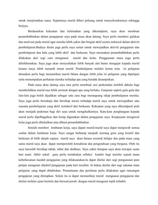 untuk menjimatkan masa. Sepatutnya murid diberi peluang untuk menyelesaikannya sehingga
berjaya.
Berdasarkan kekuatan dan kelemahan yang dikenalpasti, saya akan membuat
penambahbaikan dalam pengajaran saya pada masa akan datang. Saya perlu memberi galakan
dan motivasi pada murid agar mereka lebih yakin dan bergiat aktif secara terkawal dalam aktiviti
pembelajaran.Budaya ikram juga perlu saya semai untuk mewujudkan aktiviti pengajaran dan
pembelajaran dua hala yang lebih aktif dan berkesan. Saya merasakan penambahbaikan perlu
dilakukan dari segi cara menguasai

murid dan kelas. Penggunaan masa juga perlu

dititikberatkan. Saya juga akan menyediakan lebih banyak alat bantu mengajar kepada murid
kerana ianya lebih menarik minat murid. Pembelajaran melalui kertas nota

isi pelajaran

dirasakan perlu bagi memastikan murid faham dengan lebih jelas isi pelajaran yang dipelajari
serta menumpukan perhatian mereka terhadap apa yang hendak disampaikan.
Pada masa akan datang saya rasa perlu membuat sesi perkenalan terlebih dahulu bagi
membolehkan murid rasa lebih seronok dengan apa yang berlaku. Ganjaran seperti gula-gula dan
lain-lain juga boleh dijadikan sebagai satu cara bagi merangsang sikap pembelajaran mereka.
Saya juga perlu bersahaja dan bersikap mesra terhadap murid saya untuk mewujudkan satu
suasana pembelajaran yang aktif, kondusif dan berkesan. Kekuatan yang saya dikenalpasti pula
akan menjadi pedoman bagi diri saya untuk mengekalkannya. Kata-kata penghargaan kepada
murid perlu dipelbagaikan dan kerap digunakan dalam pengajaran saya. Keupayaan mengawal
kelas juga perlu dikekalkan atau dibuat penambahbaikan.
Setelah memberi lembaran kerja, saya dapati murid-murid saya dapat menjawab semua
soalan dalam lembaran kerja. Saya sangat berharap menjadi seorang guru yang kreatif dan
berkesan di bilik darjah supaya murid saya akan berasa seronok belajar dan pada masa yang
sama murid saya akan dapat memperolehi kemahiran dan pengetahuan yang berguna. Oleh itu
saya haruslah bersikap tabah, sabar dan dedikasi. Saya yakin harapan saya akan tercapai suatu
hari nanti. Akhir sekali

guru perlu melakukan refleksi

kendiri bagi menilai sejauh mana

keberkesanan kaedah pengajaran yang dilaksanakan.Ia dapat dinilai dari segi penguasaan para
pelajar mengenai objektif pengajaran pada hari tersebut. Ia bukan dinilai dari segi sukatan mata
pelajaran yang dapat dihabiskan. Pemantauan dan penilaian perlu dilakukan agar rancangan
pengajaran yang ditetapkan. Selain itu ia dapat memastikan murid menguasai pengajaran dan
dinilai melalui ujian bertulis dan bersoal jawab dengan murid mengenai topik terbabit.

 