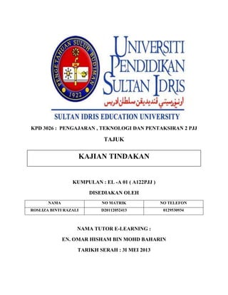 KPD 3026 : PENGAJARAN , TEKNOLOGI DAN PENTAKSIRAN 2 PJJ

TAJUK

KAJIAN TINDAKAN

KUMPULAN : EL -A 01 ( A122PJJ )
DISEDIAKAN OLEH
NAMA

NO MATRIK

NO TELEFON

ROSLIZA BINTI RAZALI

D20112052413

0129530934

NAMA TUTOR E-LEARNING :
EN. OMAR HISHAM BIN MOHD BAHARIN
TARIKH SERAH : 3I MEI 2013

 