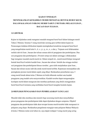 KAJIAN TINDAKAN
MENINGKATKAN KEMAHIRAN MURID MENGENAL BENTUK HURUF KECIL
DALAM KALANGAN 5 ORANG MURID TAHUN 2 MUTIARA MELALUI LISAN ,
BACAAN DAN TULISAN.

1.0 ABSTRAK

Kajian ini dijalankan untuk mengatasi masalah mengenal huruf kecil dalam kalangan murid
Tahun 2 Mutiara. Seramai 5 orang murid dan seorang guru terlibat dalam kajian ini.
Perancangan tindakan difokuskan kepada meningkatkan kemahiran mengenal huruf kecil
yang mengelirukan murid iaitu b , d , e , p , q , m , n , u dan y. Tinjauan awal dilaksanakan
melalui aktiviti lisan , bacaan dan tulisan semasa aktiviti pengajaran dan pembelajaran. Dua
sesi pengajaran dan pembelajaran ( 30 minit setiap sesi dalam seminggu ) dilaksanakan
bagi mengatasi masalah murid-murid ini. Dalam tempoh ini , murid-murid belajar mengenal
bentuk huruf kecil melalui kaedah lisan , bacaan dan tulisan. Setelah dua minggu melalui
sesi pengajaran dan pembelajaran khusus tersebut , guru telah menjalankan ujian lisan ,
bacaan dan tulisan secara individu untuk murid-murid terlibat. Keputusan menunjukkan ada
peningkatan prestasi murid dalam aspek yang dikaji. Berdasarkan pemerhatian saya, 5
orang murid lemah dalam kelas 2 Mutiara ini boleh dibentuk melalui satu kaedah
pengajaran yang mudah serta menyeronokkan. Kaedah tersebut dapat mengurangkan
kesilapan murid dalam mengecam dan membaca perkataan yang ditulis menggunakan
huruf-huruf kecil terutama yang melibatkan huruf-huruf mengikut konteks kajian.

2.0 REFLEKSI PENGAJARAN DAN PEMBELAJARAN YANG LALU

Masalah tidak tahu membaca dan menulis bagi seseorang murid akan menyebabkan
proses pengajaran dan pembelajaran tidak dapat dijalankan dengan sempurna. Objektif
pengajaran dan pembelajaran tidak akan tercapai kerana murid tersebut tidak menguasai isi
pelajaran yang diajar. Berdasarkan pengalaman mengajar mata pelajaran Bahasa Malaysia
di kelas 2 Mutiara mulai awal tahun ini, saya dapati terdapat 5 orang murid yang sering

 