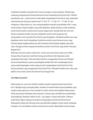 melakukan kesalahan menyebut huruf semasa mengeja sesuatu perkataan. Mereka juga
cenderung mengenal pasti bentuk huruf-huruf besar berbanding huruf-huruf kecil. Melalui
pemerhatian saya , murid-murid ini tidak dapat mengenalpasti huruf-huruf yang seakanakan
sama bentuk atau bunyinya seperti huruf “b” dan “d” , “n” dan “m” , “b” dan “p” dan
sebagainya. Dalam kajian ini, saya mengenengahkan masalah yang dihadapi oleh 5 orang
murid tersebut. Kajian tindakan yang telah dijalankan adalah bertujuan untuk membantu
murid-murid tersebut membaca dan menulis dengan betul. Kaedah latih tubi lisan dan
bacaan merupakan kaedah yang biasa dijalankan untuk murid mengecam dan
mengenalpasti serta menyebut huruf-huruf yang ditunjukkan. Manakala kaedah ansur maju
digunakan untuk murid mempelajari kemahiran menulis secara beransur-ansur yang
bermula dengan langkah paling asas dan kemudian beralih kepada langkah yang lebih
sukar sehingga mereka menguasai kemahiran menulis huruf-huruf yang disebut oleh guru
dengan betul.
Beberapa instrumen seperti soalan lisan , bacaan atau temu bual, borang soal selidik,
borang taburan keputusan murid dan borang pemerhatian telah digunakan untuk
mengumpul data kajian. Data kemudian dianalisis menggunakan peratus dan bilangan.
Secara keseluruhannya, kajian mencadangkan kaedah latih tubi mendatangkan kesan
yang memberangsangkan untuk mengecam dan mengenalpasti huruf-huruf kecil dan
bacaan perkataan yang menggunakan huruf-huruf kecil. Manakala kaedah ansur maju yang
dipilih sesuai untuk menulis huruf-huruf kecil dengan betul.

3.0 FOKUS KAJIAN

Dalam kajian ini, saya terus berfokus kepada masalah mengenal bentuk huruf-huruf
kecil. Mungkin bagi sesetengah pihak, masalah ini mustahil dalam dunia pendidikan yang
semakin maju pada hari ini atau masalah ini terlalu remeh untuk dijadikan bahan kajian.
Inilah asam garam kehidupan dunia keguruan. Namun tugas mendidik dan membimbing
tetap didukung. Daripada refleksi di atas , saya dapati 5 orang murid tahun 2 Mutiara
masih belum dapat menguasai kemahiran mengenalpasti bentuk huruf-huruf kecil.
Berdasarkan latihan dan beberapa ujian yang diberikan didapati mereka masih melakukan
kesilapan. Ini menyebabkan mereka menyebut dan menulis abjad-abjad tersebut dengan

 