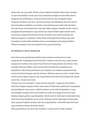 sebutan dan cara yang salah. Mereka sering melakukan kesalahan dalam ejaan. Keadaan
ini akan menyebabkan mereka akan kerap melakukan kesilapan tersebut dalam aktiviti
pengajaran dan pembelajaran. Kesannya murid-murid ini akan ketinggalan dalam
menguasai kemahiran asas lisan , bacaan dan tulisan serta dibimbangi akan terus tercicir
dari kerancakkan pendidikan arus perdana. Saya berharap agar kaedah latih tubi dalam
lisan dan bacaan serta kaedah ansur maju akan dapat mengatasi masalah tersebut. Aktiviti
pengajaran dan pembelajaran yang menarik dan menyeronokkan dapat menarik minat
murid untuk mengenal huruf-huruf kecil dan membaca serta menulis perkataan dan
akhirnya menguasai isi pelajaran ,bukan sahaja untuk peperiksaan bahkan juga untuk
kemandirian mereka dalam kehidupan harian memandangkan mata pelajaran Bahasa
Malaysia merupakan suatu mata pelajaran teras yang amat penting.

4.0 TINJAUAN AWAL MASALAH

Saya telah merancang beberapa tindakan bagi membantu murid-murid ini untuk
mengecam dan mengenalpasti huruf-huruf kecil samada secara lisan atau semasa mereka
mengeja dan membaca serta menulis huruf-huruf kecil tanpa panduan atau bantuan. Saya
merangka beberapa tindakan untuk murid-murid ini berdasarkan pengalaman atau
pengetahuan sedia ada dan pembacaan saya mengenai cara menguasai pengecaman dan
menulis huruf-huruf dengan cepat dan berkesan. Matlamat utama saya ialah , di akhir tahun
murid-murid ini dapat mengecam dan mengenalpasti huruf-huruf kecil dengan baik samada
secara lisan , bacaan atau tulisan.
Tinjauan awal saya mendapati 5 orang murid ini menyebut , mengecam dan membaca
huruf-huruf dengan mengikut sebutan rakan-rakan di dalam kelas apabila aktiviti pengajaran
dan pembelajaran secara umum. Apabila membaca secara individu dijalankan 5 orang
murid didapati mengeja huruf secara hafalan dan tidak sama dengan huruf-huruf yang
berkaitan dengan gambar yang ditunjukkan. Murid-murid ini tidak dapat membezakan bunyi
huruf-huruf yang ditunjukkan secara rawak. Akibatnya mereka tidak dapat membunyikan
bunyi yang betul apabila membaca suku kata yang diberikan. Lebih-lebih lagi huruf-huruf
yang mempunyai hampir persamaan bentuk.
Oleh yang demikian saya akan cuba membantu 5 orang murid ini untuk mengenal

 