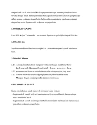 dengan lebih kukuh huruf-huruf kecil supaya mereka dapat membunyikan huruf-huruf
tersebut dengan betul. Akhirnya mereka akan dapat membunyikan suku kata yang terdapat
dalam sesuatu perkataan dengan betul. Sehinggalah mereka dapat membaca perkataan
dengan lancar dan dapat menulis perkataan tanpa panduan.

5.0 OBJEKTIF KAJIAN

Pada akhir Kajian Tindakan ini , murid-murid dapat mencapai objektif-objektif berikut:

5.1 Objektif Am

Membantu murid-murid dalam meningkatkan kemahiran mengenal bentuk hurufhuruf
kecil.

5.2 Objektif Khusus

5.2.1 Meningkatkan kemahiran mengenal bentuk sebilangan abjad huruf-huruf
kecil yang telah dikenalpasti lemah iaitu b , d , e , p , q , m , n , u , dan y.
5.2.2 Membantu murid-murid menulis dan membaca dengan ejaan yang betul.
5.2.3 Menarik minat murid terhadap pengajaran dan pembelajaran Bahasa
Malaysia dengan cara yang mudah dan menyeronokkan.

6.0 PERSOALAN KAJIAN

Kajian ini dijalankan untuk menjawab persoalan kajian berikut:
- Bagaimanakah kaedah latih tubi membantu murid mengenal bentuk dan mengingat
bunyi huruf-huruf kecil.
- Bagaimanakah kaedah ansur maju membantu murid dapat membaca dan menulis suku
kata dalam perkataan dengan betul.

 