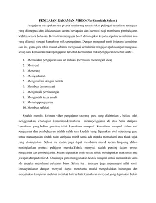 PENILAIAN RAKAMAN VIDEO (Norkhamidah Sulam )
Pengajaran merupakan satu proses rumit yang memerlukan pelbagai kemahiran mengajar
yang diintegrasi dan dilaksanakan secara bersepadu dan harmoni bagi membantu pembelajaran
berlaku secara berkesan. Kemahiran mengajar boleh dibahagikan kepada sepuluh kemahiran asas
yang dikenali sebagai kemahiran mikropengajaran. Dengan mengenal pasti beberapa kemahiran
asas ini, guru-guru lebih mudah dibantu menguasai kemahiran mengajar apabila dapat menguasai
setiap satu kemahiran mikropengajaran tersebut. Kemahiran mikropengajaran tersebut ialah :1. Memulakan pengajaran atau set induksi ( termasuk mencungkil idea)
2. Menyoal
3. Menerang
4. Memperkukuh
5. Mengilustrasi dengan contoh
6. Membuat demonstrasi
7. Mengendali perbincangan
8. Mengendali kerja amali
9. Menutup pengajaran
10. Membuat refleksi
Setelah meneliti kiriman video pengajaran seorang guru yang dikirimkan , beliau telah
menggunakan sebahagian kemahiran-kemahiran

mikropengajaran di atas. Satu daripada

kemahiran yang beliau gunakan ialah kemahiran menyoal. Kemahiran menyoal dalam sesi
pengajaran dan pembelajaran adalah salah satu kaedah yang digunakan oleh seseorang guru
untuk mendapatkan tindak balas daripada murid sama ada mereka memahami atau tidak tajuk
yang disampaikan. Selain itu soalan juga dapat membantu murid secara langsung dalam
meningkatkan prestasi pelajaran mereka.Teknik menyoal adalah penting dalam proses
pengajaran dan pembelajaran. Soalan digunakan oleh beliau untuk mendapatkan maklumat atau
jawapan daripada murid. Khususnya guru menggunakan teknik menyoal untuk memastikan sama
ada mereka memahami pelajaran baru. Selain itu , menyoal juga mempunyai nilai sosial
kemasyarakatan dengan menyoal dapat membantu murid mengukuhkan hubungan dan
menyatukan kumpulan melalui interaksi hati ke hati.Kemahiran menyoal yang digunakan bukan

 