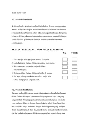dalam huruf besar.

8.2.2 Analisis Temubual
Sesi temubual – Analisis temubual ( dijalankan dengan menggunakan
Bahasa Malaysia) didapati bahawa murid-murid ini minat dalam mata
pelajaran Bahasa Malaysia tetapi tidak mendapat bimbingan dari pihak
keluarga. Kebanyakan dari mereka juga mempunyai masalah keluarga.
Selain itu tiada galakan dan tindakan susulan di rumah berkaitan
pembelajaran.

ARAHAN : TANDAKAN ( / ) PADA PETAK YANG SESUAI
YA

1. Suka belajar mata pelajaran Bahasa Malaysia.
2. Mata Pelajaran Bahasa Malaysia penting bagi murid.
3. Suka membaca buku atau majalah dalam
bahasa Malaysia.
4. Bertutur dalam Bahasa Malaysia ketika di rumah.
5. Ibu bapa, abang atau kakak memberi tunjuk ajar
ketika menyiapkan kerja sekolah.

8.2.3 Analisis Soal Selidik
Dapatan soal selidik, semua murid tidak suka membaca bahan bacaan
dalam Bahasa Malaysia kerana masalah penguasaan kosa kata yang
sangat terhad. Mereka juga tidak tahu untuk membunyikan sukukata
yang terdapat dalam perkataan dalam buku tersebut. Apabila melihat
buku, mereka hanya membaca dengan melihat gambar yang terdapat
dalam buku tersebut. Selain itu , murid-murid ini tidak mendapat tunjuk
ajar daripada ibu bapa dan ahli keluarga yang lain seperti abang atau

TIDAK

 