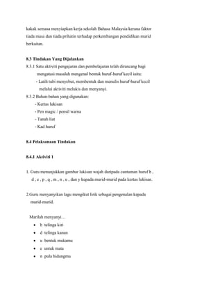 kakak semasa menyiapkan kerja sekolah Bahasa Malaysia kerana faktor
tiada masa dan tiada prihatin terhadap perkembangan pendidikan murid
berkaitan.

8.3 Tindakan Yang Dijalankan
8.3.1 Satu aktiviti pengajaran dan pembelajaran telah dirancang bagi
mengatasi masalah mengenal bentuk huruf-huruf kecil iaitu:
- Latih tubi menyebut, membentuk dan menulis huruf-huruf kecil
melalui aktiviti melukis dan menyanyi.
8.3.2 Bahan-bahan yang digunakan:
- Kertas lukisan
- Pen magic / pensil warna
- Tanah liat
- Kad huruf

8.4 Pelaksanaan Tindakan

8.4.1 Aktiviti 1

1. Guru menunjukkan gambar lukisan wajah daripada cantuman huruf b ,
d , e , p , q , m , n , u , dan y kepada murid-murid pada kertas lukisan.

2.Guru menyanyikan lagu mengikut lirik sebagai pengenalan kepada
murid-murid.
Marilah menyanyi…
b telinga kiri
d telinga kanan
u bentuk mukamu
e untuk mata
n pula hidungmu

 