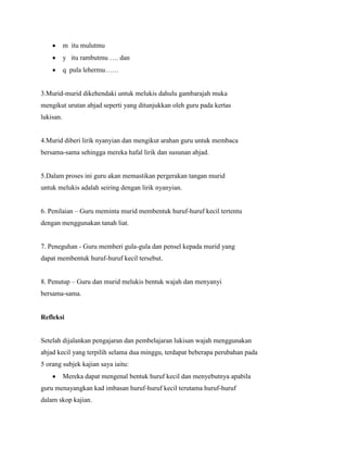 m itu mulutmu
y itu rambutmu …. dan
q pula lehermu……

3.Murid-murid dikehendaki untuk melukis dahulu gambarajah muka
mengikut urutan abjad seperti yang ditunjukkan oleh guru pada kertas
lukisan.

4.Murid diberi lirik nyanyian dan mengikut arahan guru untuk membaca
bersama-sama sehingga mereka hafal lirik dan susunan abjad.

5.Dalam proses ini guru akan memastikan pergerakan tangan murid
untuk melukis adalah seiring dengan lirik nyanyian.
6. Penilaian – Guru meminta murid membentuk huruf-huruf kecil tertentu
dengan menggunakan tanah liat.

7. Peneguhan - Guru memberi gula-gula dan pensel kepada murid yang
dapat membentuk huruf-huruf kecil tersebut.
8. Penutup – Guru dan murid melukis bentuk wajah dan menyanyi
bersama-sama.

Refleksi

Setelah dijalankan pengajaran dan pembelajaran lukisan wajah menggunakan
abjad kecil yang terpilih selama dua minggu, terdapat beberapa perubahan pada
5 orang subjek kajian saya iaitu:
Mereka dapat mengenal bentuk huruf kecil dan menyebutnya apabila
guru menayangkan kad imbasan huruf-huruf kecil terutama huruf-huruf
dalam skop kajian.

 