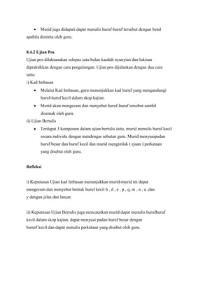 Murid juga didapati dapat menulis huruf-huruf tersebut dengan betul
apabila diminta oleh guru.

8.4.2 Ujian Pos
Ujian pos dilaksanakan selepas satu bulan kaedah nyanyian dan lukisan
dipraktikkan dengan cara pengulangan. Ujian pos dijalankan dengan dua cara
iaitu:
i) Kad Imbasan
Melalui Kad Imbasan, guru menunjukkan kad huruf yang mengandungi
huruf-huruf kecil dalam skop kajian.
Murid akan mengecam dan menyebut huruf-huruf tersebut sambil
disemak oleh guru.
ii) Ujian Bertulis
Terdapat 3 komponen dalam ujian bertulis iaitu, murid menulis huruf kecil
secara individu dengan mendengar sebutan guru. Murid menyuaipadan
huruf besar dan huruf kecil dan murid mengimlak ( ejaan ) perkataan
yang disebut oleh guru.

Refleksi

i) Keputusan Ujian kad Imbasan menunjukkan murid-murid ini dapat
mengecam dan menyebut bentuk huruf kecil b , d , e , p , q, m , n , u ,dan
y dengan jelas dan lancar.

ii) Keputusan Ujian Bertulis juga mencatatkan murid dapat menulis hurufhuruf
kecil dalam skop kajian, dapat menyuai padan huruf besar dengan
hururf kecil dan dapat menulis perkataan yang disebut oleh guru.

 