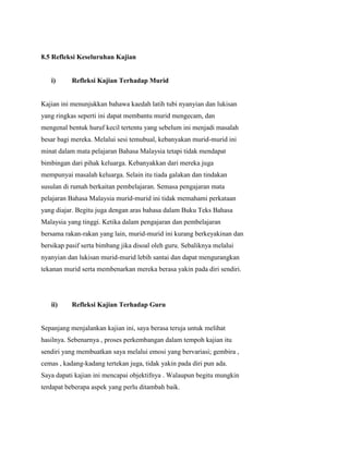 8.5 Refleksi Keseluruhan Kajian

i)

Refleksi Kajian Terhadap Murid

Kajian ini menunjukkan bahawa kaedah latih tubi nyanyian dan lukisan
yang ringkas seperti ini dapat membantu murid mengecam, dan
mengenal bentuk huruf kecil tertentu yang sebelum ini menjadi masalah
besar bagi mereka. Melalui sesi temubual, kebanyakan murid-murid ini
minat dalam mata pelajaran Bahasa Malaysia tetapi tidak mendapat
bimbingan dari pihak keluarga. Kebanyakkan dari mereka juga
mempunyai masalah keluarga. Selain itu tiada galakan dan tindakan
susulan di rumah berkaitan pembelajaran. Semasa pengajaran mata
pelajaran Bahasa Malaysia murid-murid ini tidak memahami perkataan
yang diajar. Begitu juga dengan aras bahasa dalam Buku Teks Bahasa
Malaysia yang tinggi. Ketika dalam pengajaran dan pembelajaran
bersama rakan-rakan yang lain, murid-murid ini kurang berkeyakinan dan
bersikap pasif serta bimbang jika disoal oleh guru. Sebaliknya melalui
nyanyian dan lukisan murid-murid lebih santai dan dapat mengurangkan
tekanan murid serta membenarkan mereka berasa yakin pada diri sendiri.

ii)

Refleksi Kajian Terhadap Guru

Sepanjang menjalankan kajian ini, saya berasa teruja untuk melihat
hasilnya. Sebenarnya , proses perkembangan dalam tempoh kajian itu
sendiri yang membuatkan saya melalui emosi yang bervariasi; gembira ,
cemas , kadang-kadang tertekan juga, tidak yakin pada diri pun ada.
Saya dapati kajian ini mencapai objektifnya . Walaupun begitu mungkin
terdapat beberapa aspek yang perlu ditambah baik.

 